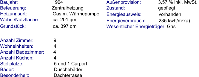 Anzahl Zimmer:               9 Wohneinheiten:               4  Anzahl Badezimmer:      4 Anzahl Küchen:              4  Stellplätze:                       5 und 1 Carport Bäder:                              Duschebäder                    Besonderheit:                   Dachterrasse Baujahr:                          1904  Befeuerung:                    Zentralheizung  Heizungsart:                    Gas m. Wärmepumpe   Wohn./Nutzfläche:          ca. 201 qm Grundstück:                    ca. 397 qm           Außenprovision:             3,57 % inkl. MwSt.  Zustand:                         gepflegt  Energieausweis:             vorhanden Energieverbrauch:          235 kwh/m²xa) Wesentlicher Energieträger: Gas